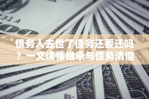 北京债务人去世了债务还要还吗？一文读懂继承与债务清偿